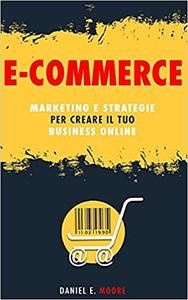 Daniel E. Moore – E-COMMERCE: Marketing e Strategie per creare il tuo Business Online. La guida completa per partire da zero e costruire il tuo negozio virtuale di successo (2021)