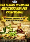 Britney Monroe - Ricettario Di Cucina Mediterranea Per Principianti: 150 Ricette Appetitose Di Cui Non Potrai Fare A Meno (2021)