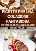 Jacob Mills - Ricette per Una Colazione Fantasiosa: Ricettario Goloso per la Vostra Colazione (2016)