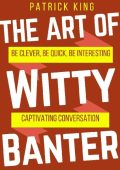 The Art of Witty Banter: Be Clever, Be Quick, Be Interesting - Create Captivatin -...