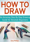 How to Draw: An Amazing Step By Step Drawing Guide for Absolute Beginners - Gary P...