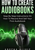 How To Create Audiobooks: Step By Step Instructions On How To Record And Sell Your First Audiobook - Argena Olivis