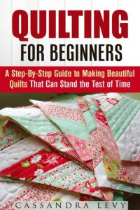 Quilting for Beginners: A Step-By-Step Guide to Making Beautiful Quilts That Can Stand the Test of Time (DIY Projects) – Cassandra Levy