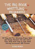 The Big Book of Whittling for Beginners: 20 Easy and Fun Whittling Project Ideas and Design Patterns You Can Carve from Wood With Step by Step Wood Carving Instructions and Pictures - Luke Byrd
