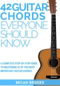 42 Guitar Chords Everyone Should Know: A Complete Step-By-Step Guide To Mastering 42 Of The Most Important Guitar Chords - Micah Brooks