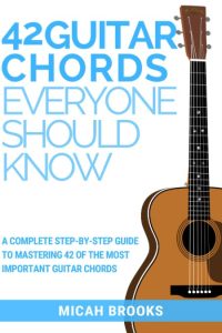 42 Guitar Chords Everyone Should Know: A Complete Step-By-Step Guide To Mastering 42 Of The Most Important Guitar Chords – Micah Brooks