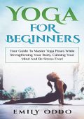 Yoga: For Beginners: Your Guide To Master Yoga Poses While Strengthening Your Body, Calming Your Mind And Be Stress Free! - Emily Oddo