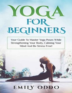 Yoga: For Beginners: Your Guide To Master Yoga Poses While Strengthening Your Body, Calming Your Mind And Be Stress Free! – Emily Oddo