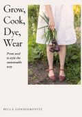 Grow, Cook, Dye, Wear: From Seed To Style The Sustainable Way - Bella Gonshorovitz