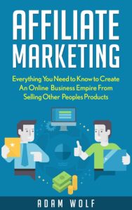 Affiliate Marketing: Develop An Online Business Empire From Selling Other Peoples Products – Adam Wolf
