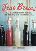 True Brews: How to Craft Fermented Cider, Beer, Wine, Sake, Soda, Mead, Kefir, and Kombucha at Home - Emma Christensen
