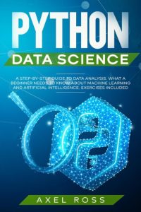 Python Data Science: A Step-By-Step Guide to Data Analysis. What a Beginner Needs to Know About Machine Learning and Artificial Intelligence. Exercises Included – Axel Ross