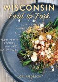 Wisconsin Field to Fork: Farm-Fresh Recipes from the Dairy State - Lori Fredrich