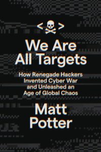 We Are All Targets: How Renegade Hackers Invented Cyber War and Unleashed an Age of Global Chaos – Matt Potter