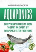 Aquaponics: Everything You Need to Know to Start an Expert DIY Aquaponic System from Home - William Walsworth