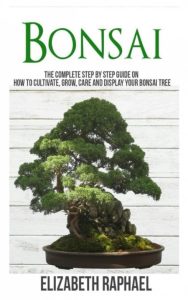 Bonsai: Complete Step by Step Guide on How to Cultivate, Grow, Care and Display Your Bonsai Tree – Elizabeth Raphael
