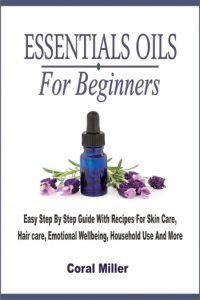 Essential Oil For Beginners: Easy Step By Step Guide With Recipes For Skin Care, Hair care, Emotional Wellbeing, Household Use And More – Coral Miller