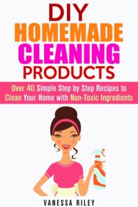 DIY Homemade Cleaning Products: Over 40 Simple Step by Step Recipes To Clean Your Home With Non-Toxic Ingredients (Safe to Use Cleaning Recipes) – Vanessa Riley