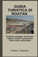 Timothy T. Robinson – GUIDA TURISTICA DI ROATAN  Esplora spiagge nascoste, sapori locali e avventure nelle Isole della Baia (2025)