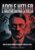 Tyrone G. Rose - Adolf Hitler, il mostro dietro la follia. Come un uomo ha cambiato per sempre il corso della storia (2025)